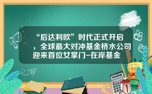 “后达利欧”时代正式开启，全球最大对冲基金桥水公司迎来首位女掌门-在岸基金