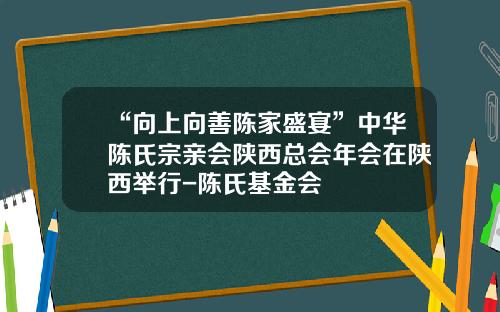 “向上向善陈家盛宴”中华陈氏宗亲会陕西总会年会在陕西举行-陈氏基金会