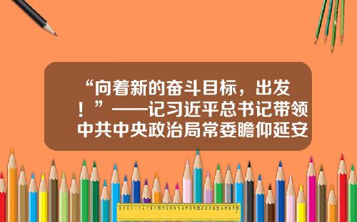 “向着新的奋斗目标，出发！”——记习近平总书记带领中共中央政治局常委瞻仰延安革命纪念地-红色财富基金