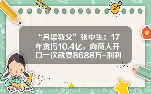 “吕梁教父”张中生：17年贪污10.4亿，向商人开口一次就要8688万-刑利斌的上市公司