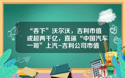 “吞下”沃尔沃，吉利市值或超两千亿，直逼“中国汽车一哥”上汽-吉利公司市值
