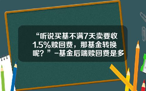 “听说买基不满7天卖要收1.5%赎回费，那基金转换呢？”-基金后端赎回费是多少