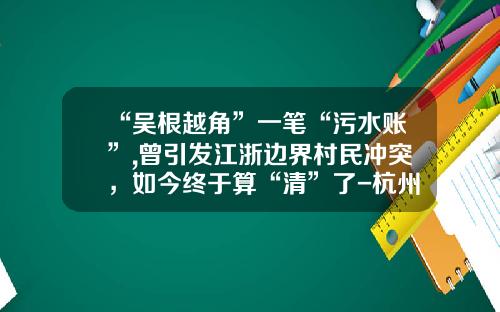 “吴根越角”一笔“污水账”,曾引发江浙边界村民冲突，如今终于算“清”了-杭州港嘉实业有限公司