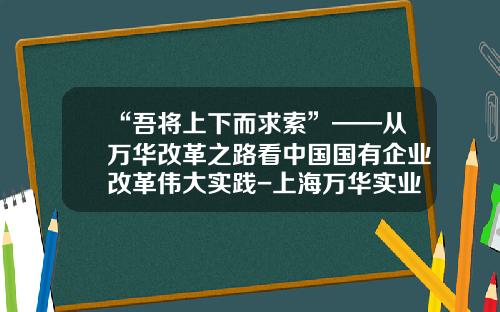 “吾将上下而求索”——从万华改革之路看中国国有企业改革伟大实践-上海万华实业发展有限公司