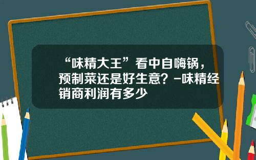 “味精大王”看中自嗨锅，预制菜还是好生意？-味精经销商利润有多少