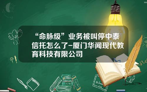 “命脉级”业务被叫停中泰信托怎么了-厦门华闻现代教育科技有限公司