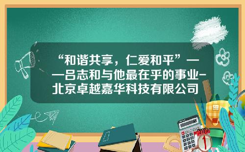 “和谐共享，仁爱和平”——吕志和与他最在乎的事业-北京卓越嘉华科技有限公司