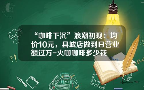 “咖啡下沉”浪潮初现：均价10元，县城店做到日营业额过万-火咖咖啡多少钱