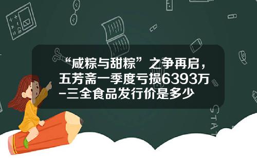 “咸粽与甜粽”之争再启，五芳斋一季度亏损6393万-三全食品发行价是多少
