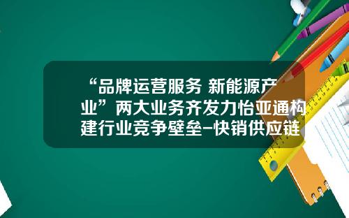 “品牌运营服务+新能源产业”两大业务齐发力怡亚通构建行业竞争壁垒-快销供应链整合公司