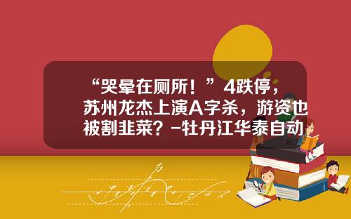 “哭晕在厕所！”4跌停，苏州龙杰上演A字杀，游资也被割韭菜？-牡丹江华泰自动化装备有限责任公司