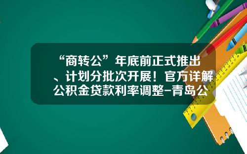 “商转公”年底前正式推出、计划分批次开展！官方详解公积金贷款利率调整-青岛公基金