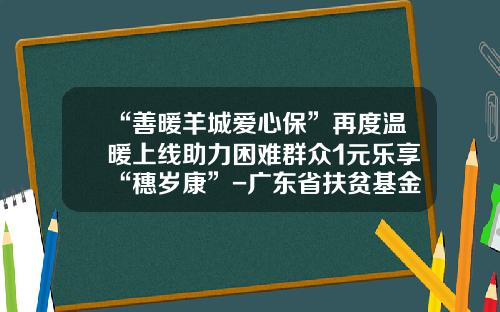 “善暖羊城爱心保”再度温暖上线助力困难群众1元乐享“穗岁康”-广东省扶贫基金会