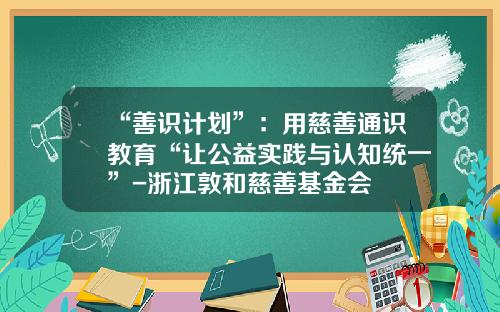 “善识计划”：用慈善通识教育“让公益实践与认知统一”-浙江敦和慈善基金会