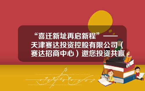 “喜迁新址再启新程”——天津赛达投资控股有限公司（赛达招商中心）邀您投资共赢！-天津公司选址