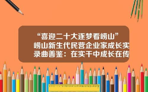 “喜迎二十大逐梦看崂山”崂山新生代民营企业家成长实录曲善鉴：在实干中成长在传承中创新-中国民营铁路机车公司