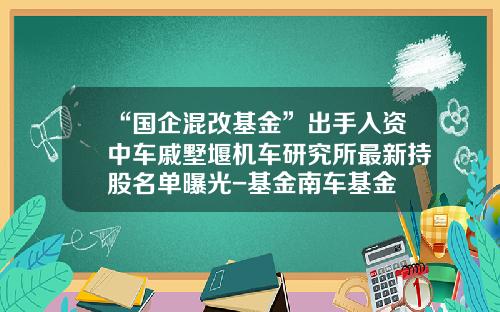 “国企混改基金”出手入资中车戚墅堰机车研究所最新持股名单曝光-基金南车基金