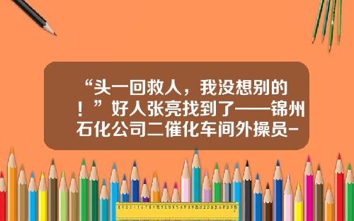“头一回救人，我没想别的！”好人张亮找到了——锦州石化公司二催化车间外操员-锦州石化公司职工电话