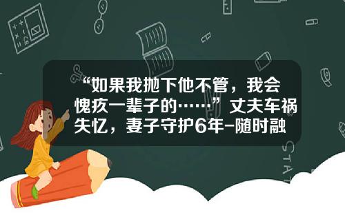 “如果我抛下他不管，我会愧疚一辈子的……”丈夫车祸失忆，妻子守护6年-随时融收益收益是多少
