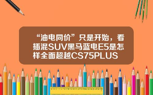 “油电同价”只是开始，看插混SUV黑马蓝电E5是怎样全面超越CS75PLUS的