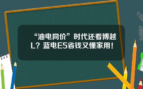 “油电同价”时代还看博越L？蓝电E5省钱又懂家用！