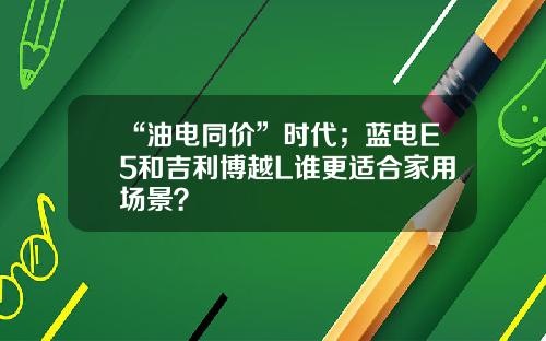 “油电同价”时代；蓝电E5和吉利博越L谁更适合家用场景？