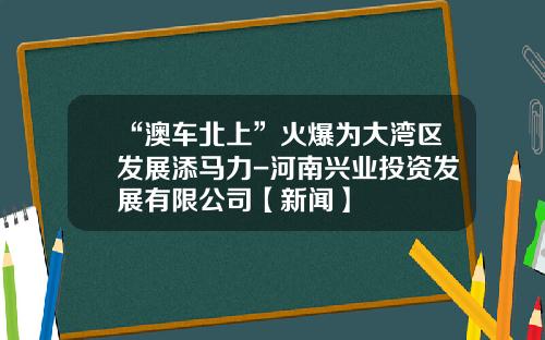 “澳车北上”火爆为大湾区发展添马力-河南兴业投资发展有限公司【新闻】