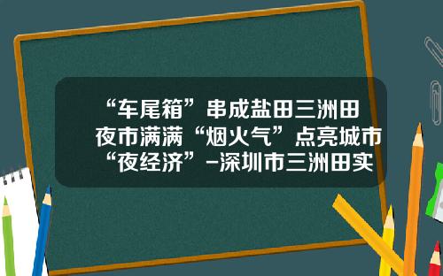 “车尾箱”串成盐田三洲田夜市满满“烟火气”点亮城市“夜经济”-深圳市三洲田实业股份有限公司【新闻】