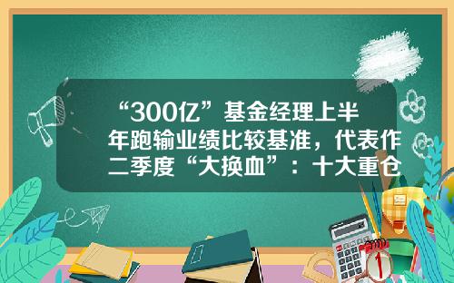 “300亿”基金经理上半年跑输业绩比较基准，代表作二季度“大换血”：十大重仓股换了七只基金今日行情【前列康】