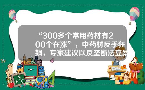 “300多个常用药材有200个在涨”，中药材反季狂飙，专家建议以反垄断法立案调查万点资讯股票专家官方下载【前列康】