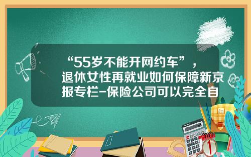 “55岁不能开网约车”，退休女性再就业如何保障新京报专栏-保险公司可以完全自主办理再保险【新闻】