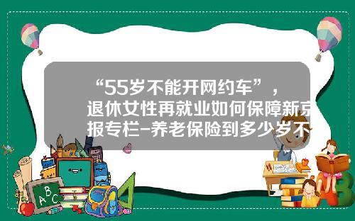 “55岁不能开网约车”，退休女性再就业如何保障新京报专栏-养老保险到多少岁不让办【新闻】
