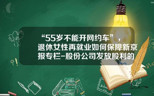 “55岁不能开网约车”，退休女性再就业如何保障新京报专栏-股份公司发放股利的来源不得使用【新闻】