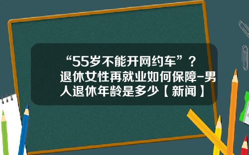 “55岁不能开网约车”？退休女性再就业如何保障-男人退休年龄是多少【新闻】