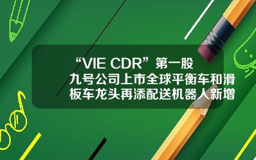 “VIE+CDR”第一股九号公司上市全球平衡车和滑板车龙头再添配送机器人新增长点-vie是哪个公司【新闻】