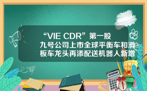 “VIE+CDR”第一股九号公司上市全球平衡车和滑板车龙头再添配送机器人新增长点-vie是哪个公司【新闻】