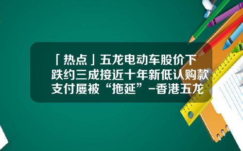 「热点」五龙电动车股价下跌约三成接近十年新低认购款支付屡被“拖延”-香港五龙电动车公司