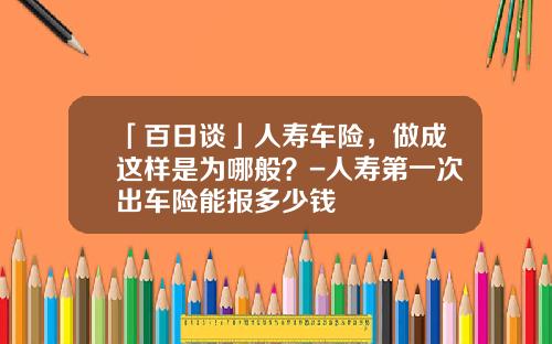 「百日谈」人寿车险，做成这样是为哪般？-人寿第一次出车险能报多少钱
