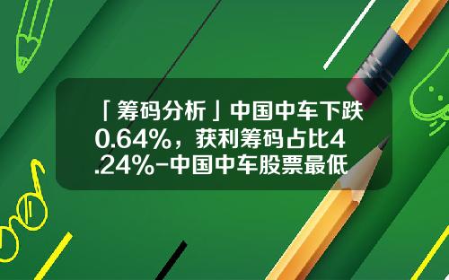 「筹码分析」中国中车下跌0.64%，获利筹码占比4.24%-中国中车股票最低价是多少【新闻】