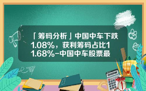 「筹码分析」中国中车下跌1.08%，获利筹码占比11.68%-中国中车股票最低价是多少【新闻】