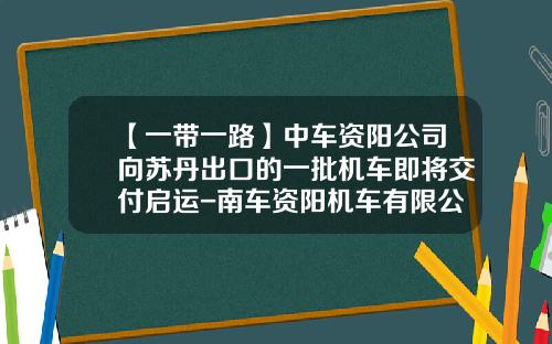 【一带一路】中车资阳公司向苏丹出口的一批机车即将交付启运-南车资阳机车有限公司总经理【新闻】