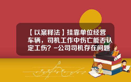 【以案释法】挂靠单位经营车辆，司机工作中伤亡能否认定工伤？-公司司机存在问题