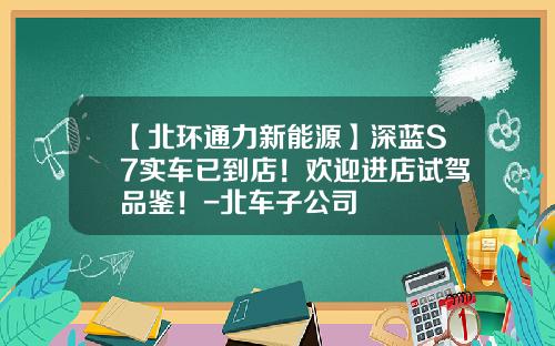 【北环通力新能源】深蓝S7实车已到店！欢迎进店试驾品鉴！-北车子公司