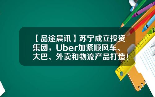 【品途晨讯】苏宁成立投资集团，Uber加紧顺风车、大巴、外卖和物流产品打造！-苏宁金石基金