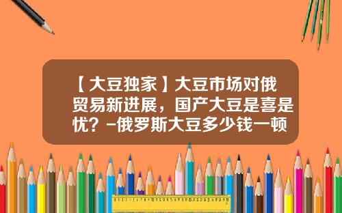 【大豆独家】大豆市场对俄贸易新进展，国产大豆是喜是忧？-俄罗斯大豆多少钱一顿