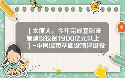 【太原人，今年完成基础设施建设投资1900亿元以上】-中国城市基础设施建设投资多少