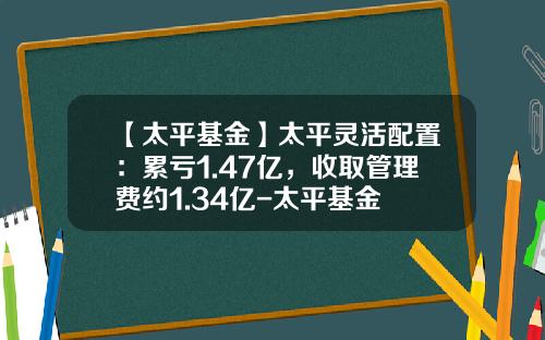 【太平基金】太平灵活配置：累亏1.47亿，收取管理费约1.34亿-太平基金