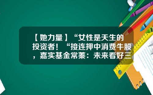 【她力量】“女性是天生的投资者！“接连押中消费牛股，嘉实基金常蓁：未来看好三个方向-妇女基金
