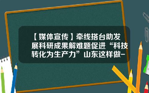 【媒体宣传】牵线搭台助发展科研成果解难题促进“科技转化为生产力”山东这样做-山东创新基金
