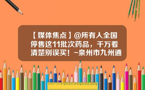 【媒体焦点】@所有人全国停售这11批次药品，千万看清楚别误买！-泉州市九州通医药有限公司